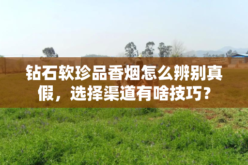 钻石软珍品香烟怎么辨别真假，选择渠道有啥技巧？